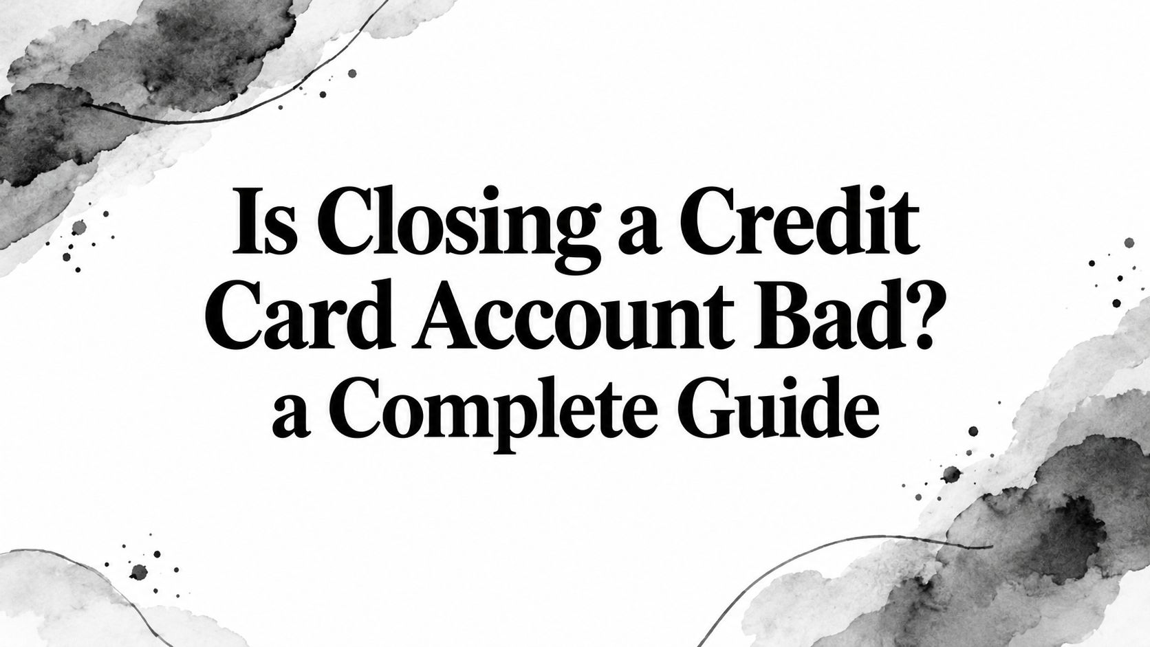 Is Closing a Credit Card Account Bad? a Complete Guide