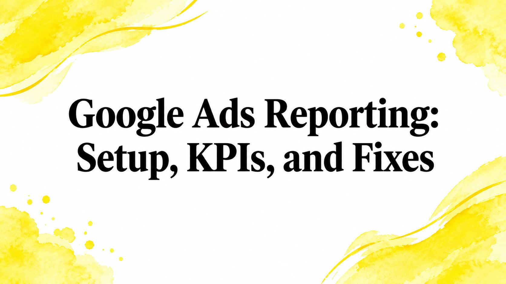 Google Ads Reporting: Setup, KPIs, and Fixes